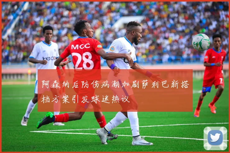 阿森纳后防伤病潮加剧萨利巴新搭档方案引发球迷热议